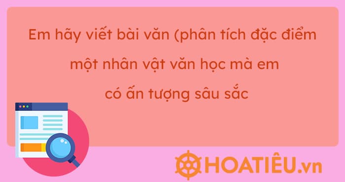 Em hãy viết bài văn (khoảng 400 đến 500 chữ) phân tích đặc điểm một nhân vật văn học mà em có ấn tượng sâu sắc