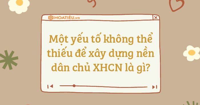 Một yếu tố không thể thiếu để xây dựng nền dân chủ XHCN là gì?