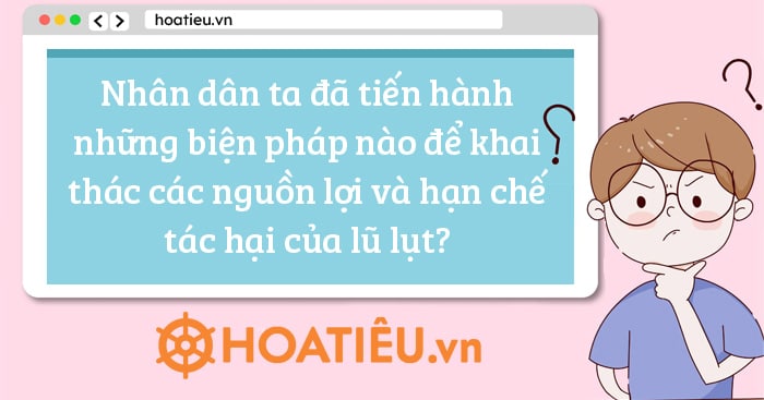 Nhân dân ta đã tiến hành những biện pháp nào để khai thác các nguồn lợi và hạn chế tác hại của lũ lụt?