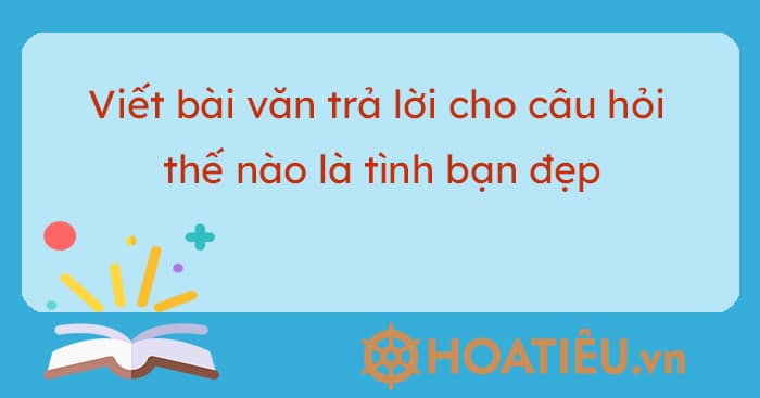 Viết bài văn trả lời cho câu hỏi thế nào là tình bạn đẹp