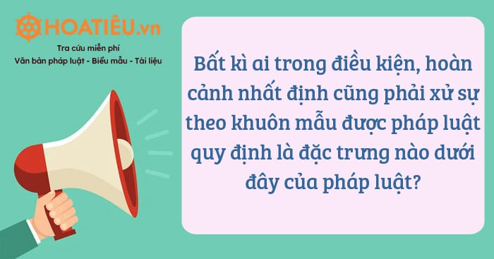 Bất kì ai trong điều kiện, hoàn cảnh nhất định cũng phải xử sự theo khuôn mẫu được pháp luật quy định là đặc trưng nào dưới đây của pháp luật?